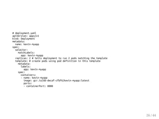 # deployment.yaml
apiVersion: apps/v1
kind: Deployment
metadata:
name: kevin-myapp
spec:
selector:
matchLabels:
app: kevin-myapp
replicas: 2 # tells deployment to run 2 pods matching the template
template: # create pods using pod definition in this template
metadata:
labels:
app: kevin-myapp
spec:
containers:
- name: kevin-myapp
image: gcr.io/dd-decaf-cfbf6/kevin-myapp:latest
ports:
- containerPort: 8000
26 / 44
 
