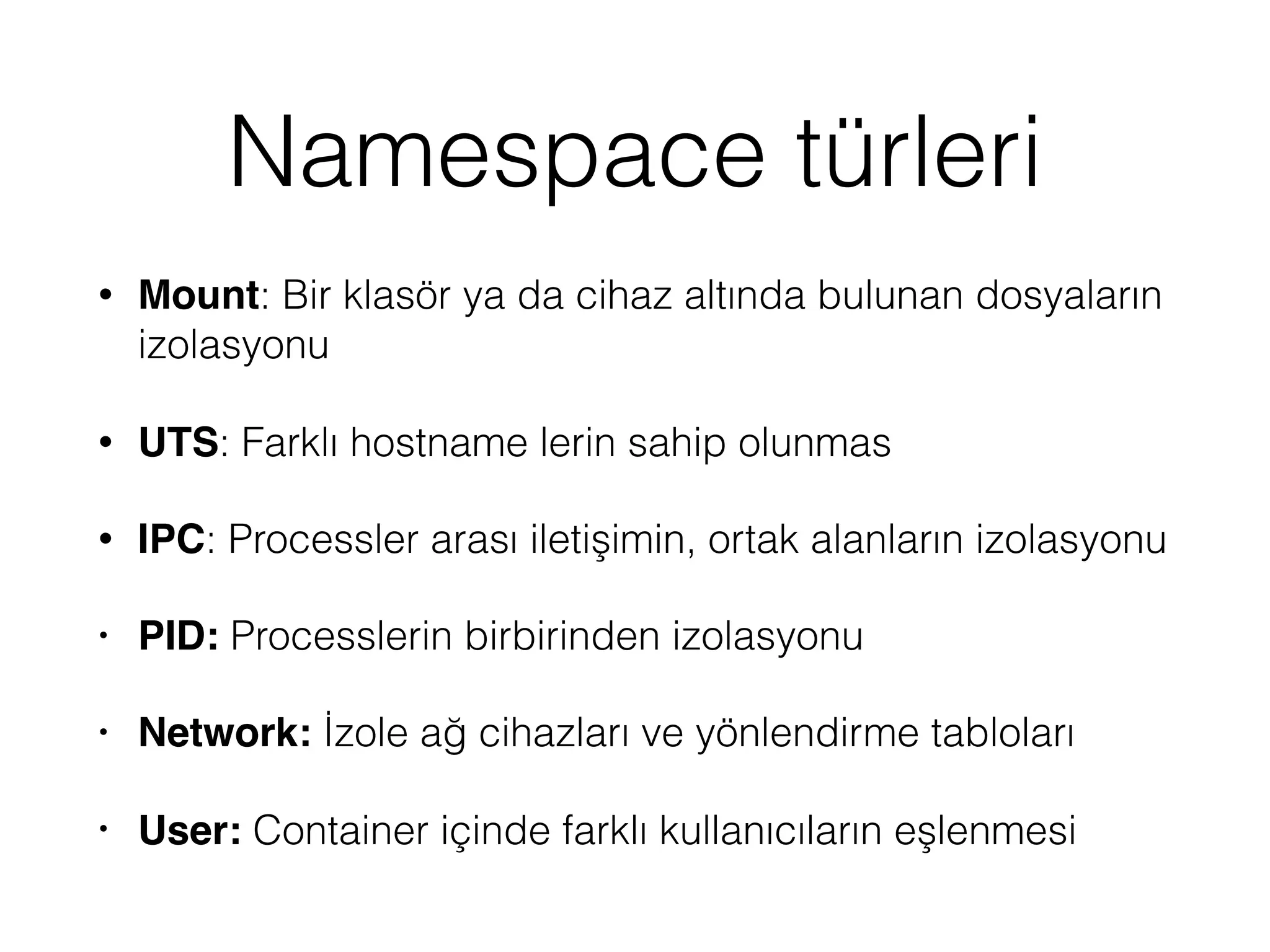 Namespace türleri
• Mount: Bir klasör ya da cihaz altında bulunan dosyaların
izolasyonu
• UTS: Farklı hostname lerin sahip olunmas
• IPC: Processler arası iletişimin, ortak alanların izolasyonu
• PID: Processlerin birbirinden izolasyonu
• Network: İzole ağ cihazları ve yönlendirme tabloları
• User: Container içinde farklı kullanıcıların eşlenmesi
 