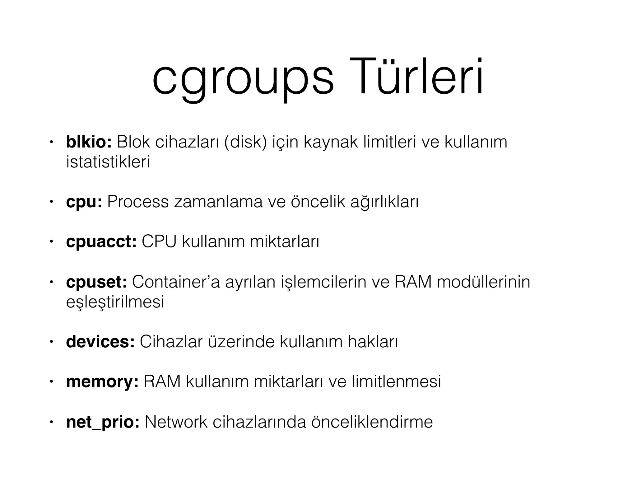 cgroups Türleri
• blkio: Blok cihazları (disk) için kaynak limitleri ve kullanım
istatistikleri
• cpu: Process zamanlama ve öncelik ağırlıkları
• cpuacct: CPU kullanım miktarları
• cpuset: Container’a ayrılan işlemcilerin ve RAM modüllerinin
eşleştirilmesi
• devices: Cihazlar üzerinde kullanım hakları
• memory: RAM kullanım miktarları ve limitlenmesi
• net_prio: Network cihazlarında önceliklendirme
 