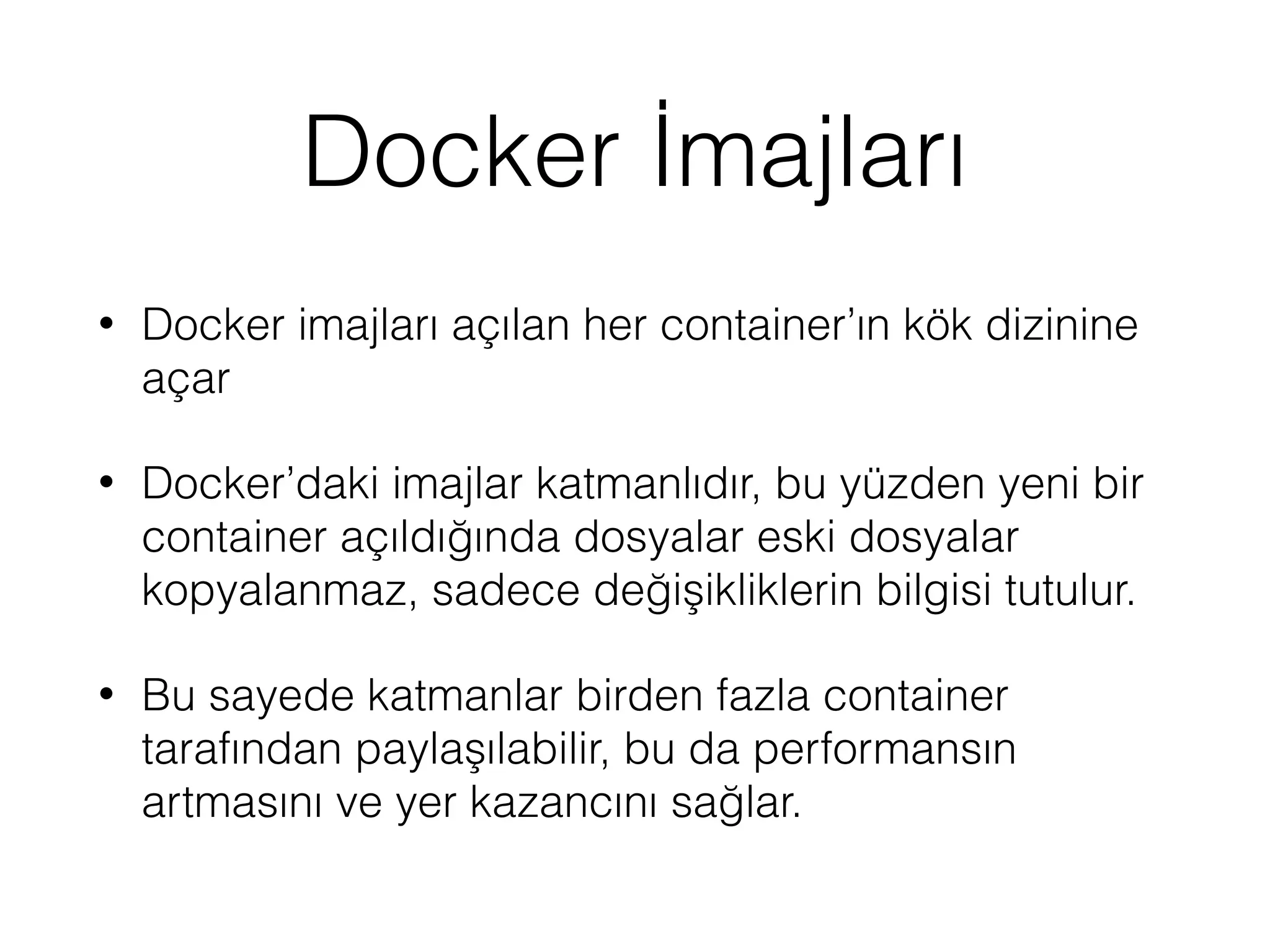 Docker İmajları
• Docker imajları açılan her container’ın kök dizinine
açar
• Docker’daki imajlar katmanlıdır, bu yüzden yeni bir
container açıldığında dosyalar eski dosyalar
kopyalanmaz, sadece değişikliklerin bilgisi tutulur.
• Bu sayede katmanlar birden fazla container
tarafından paylaşılabilir, bu da performansın
artmasını ve yer kazancını sağlar.
 