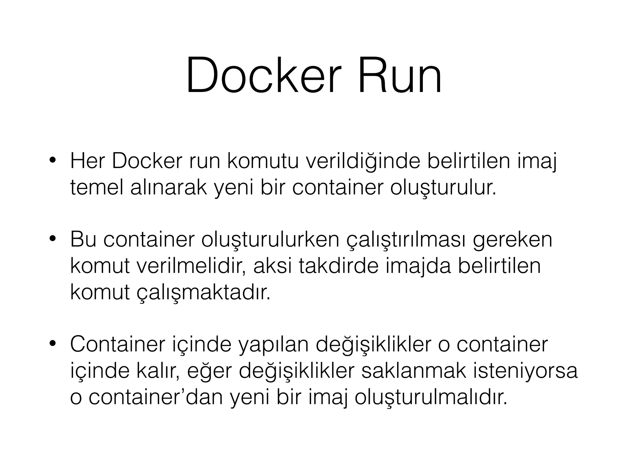 Docker Run
• Her Docker run komutu verildiğinde belirtilen imaj
temel alınarak yeni bir container oluşturulur.
• Bu container oluşturulurken çalıştırılması gereken
komut verilmelidir, aksi takdirde imajda belirtilen
komut çalışmaktadır.
• Container içinde yapılan değişiklikler o container
içinde kalır, eğer değişiklikler saklanmak isteniyorsa
o container’dan yeni bir imaj oluşturulmalıdır.
 
