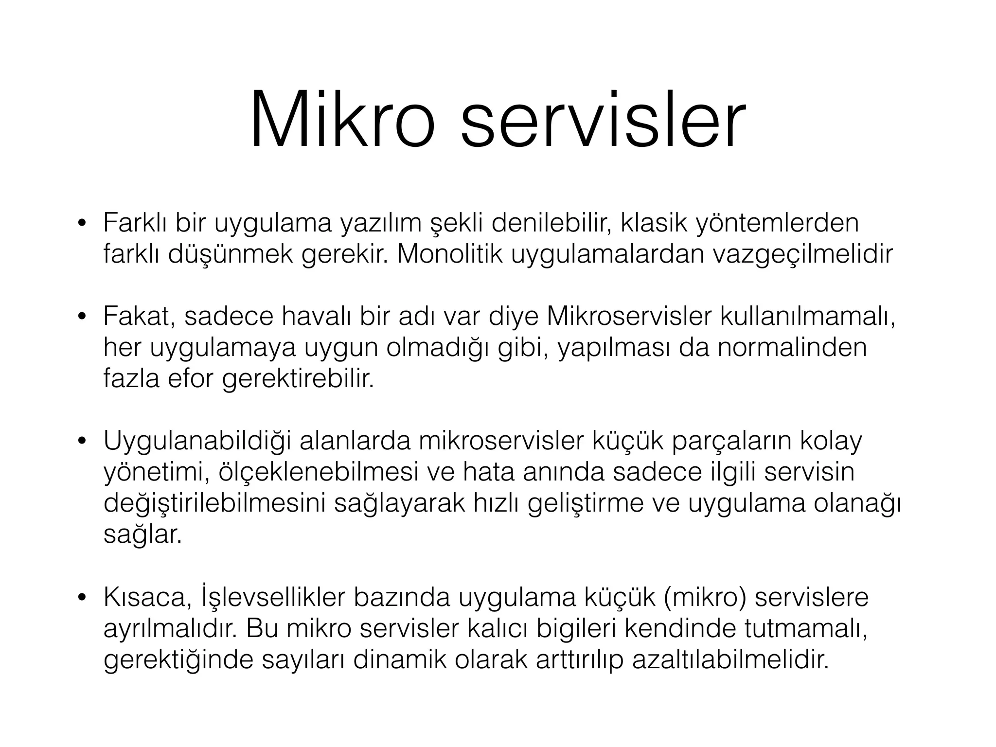 Mikro servisler
• Farklı bir uygulama yazılım şekli denilebilir, klasik yöntemlerden
farklı düşünmek gerekir. Monolitik uygulamalardan vazgeçilmelidir
• Fakat, sadece havalı bir adı var diye Mikroservisler kullanılmamalı,
her uygulamaya uygun olmadığı gibi, yapılması da normalinden
fazla efor gerektirebilir.
• Uygulanabildiği alanlarda mikroservisler küçük parçaların kolay
yönetimi, ölçeklenebilmesi ve hata anında sadece ilgili servisin
değiştirilebilmesini sağlayarak hızlı geliştirme ve uygulama olanağı
sağlar.
• Kısaca, İşlevsellikler bazında uygulama küçük (mikro) servislere
ayrılmalıdır. Bu mikro servisler kalıcı bigileri kendinde tutmamalı,
gerektiğinde sayıları dinamik olarak arttırılıp azaltılabilmelidir.
 