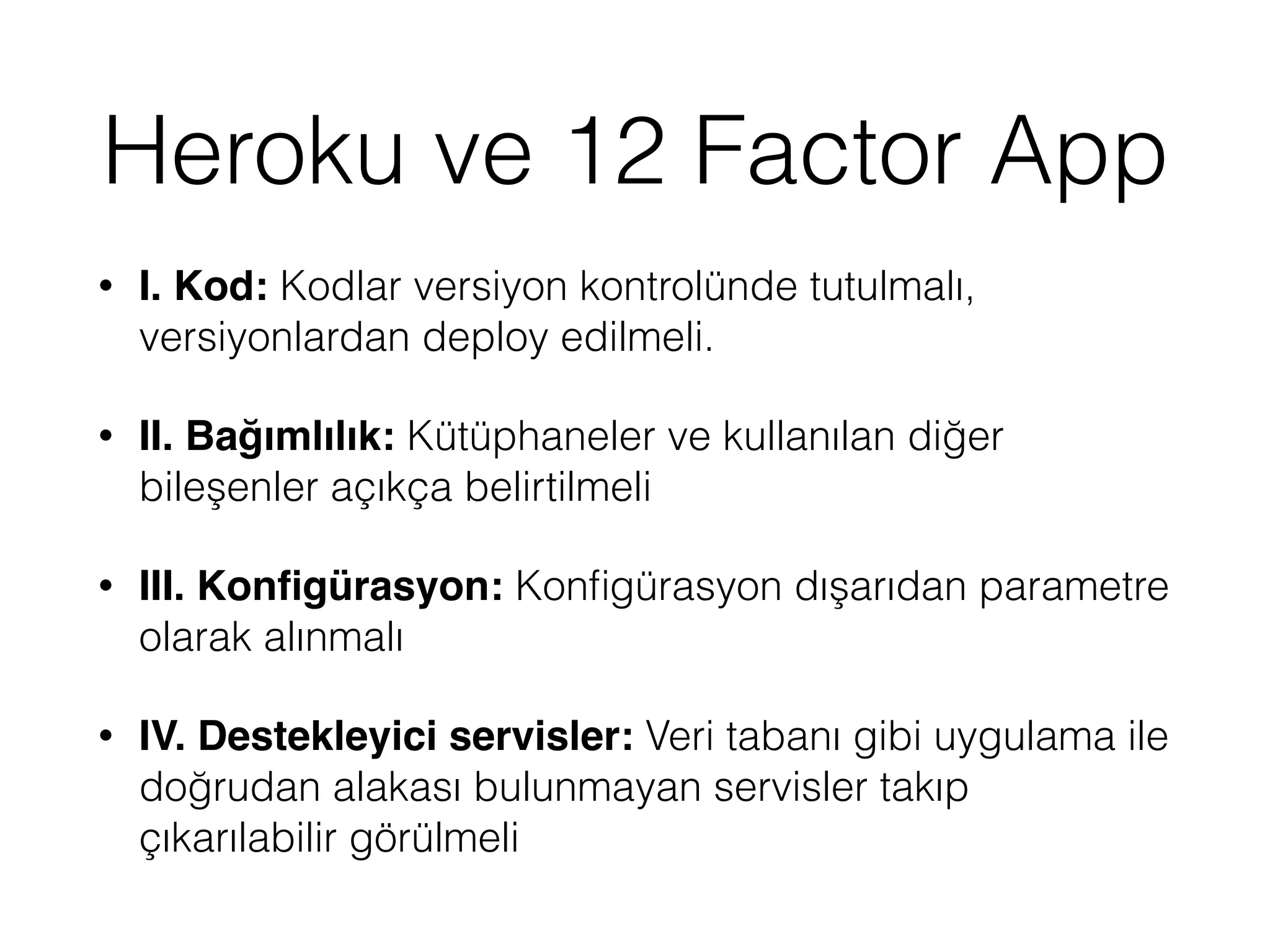 Heroku ve 12 Factor App
• I. Kod: Kodlar versiyon kontrolünde tutulmalı,
versiyonlardan deploy edilmeli.
• II. Bağımlılık: Kütüphaneler ve kullanılan diğer
bileşenler açıkça belirtilmeli
• III. Konﬁgürasyon: Konﬁgürasyon dışarıdan parametre
olarak alınmalı
• IV. Destekleyici servisler: Veri tabanı gibi uygulama ile
doğrudan alakası bulunmayan servisler takıp
çıkarılabilir görülmeli
 