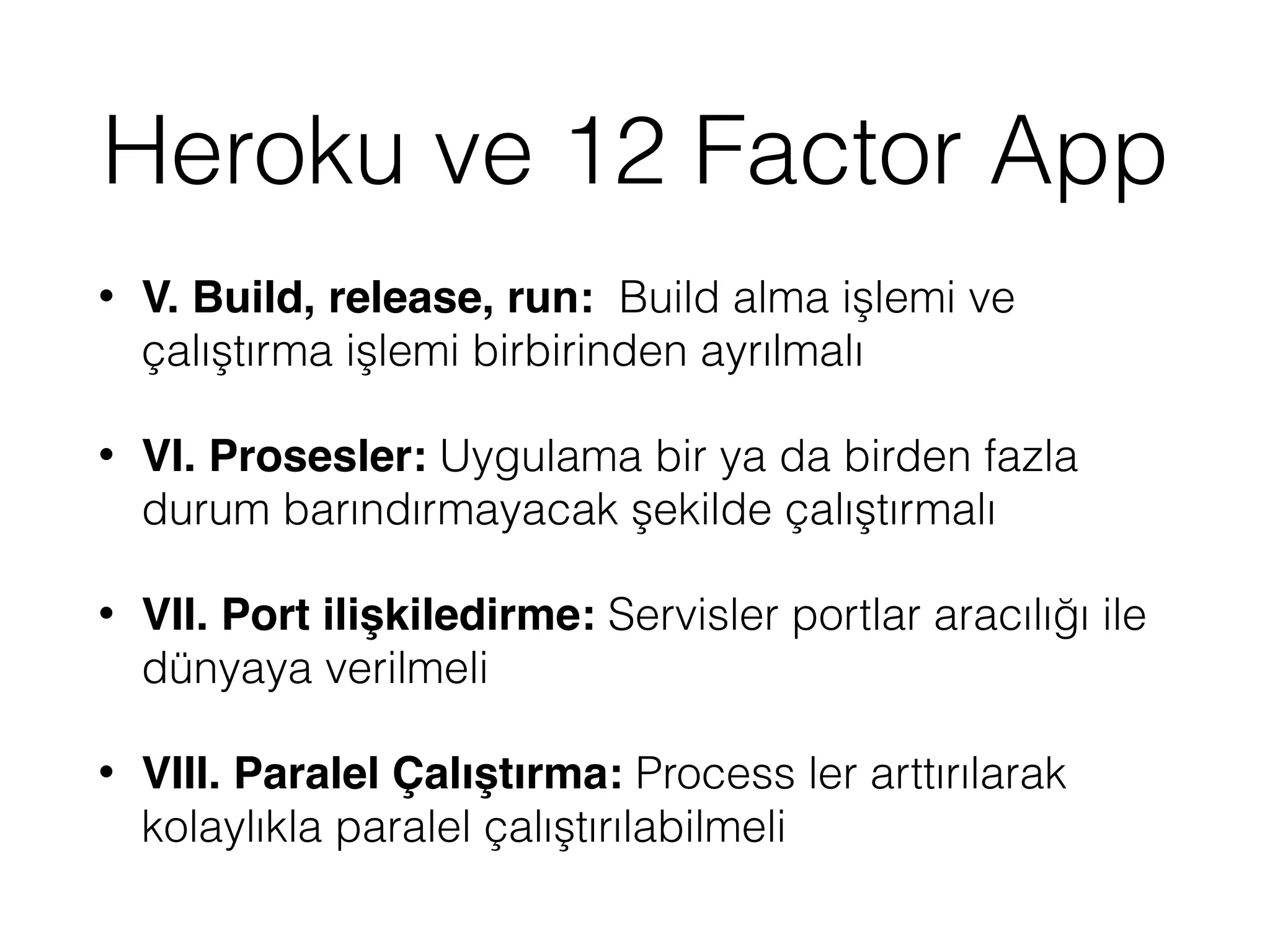 Heroku ve 12 Factor App
• V. Build, release, run: Build alma işlemi ve
çalıştırma işlemi birbirinden ayrılmalı
• VI. Prosesler: Uygulama bir ya da birden fazla
durum barındırmayacak şekilde çalıştırmalı
• VII. Port ilişkiledirme: Servisler portlar aracılığı ile
dünyaya verilmeli
• VIII. Paralel Çalıştırma: Process ler arttırılarak
kolaylıkla paralel çalıştırılabilmeli
 