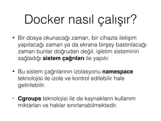 Docker nasıl çalışır?
• Bir dosya okunacağı zaman, bir cihazla iletişim
yapılacağı zaman ya da ekrana birşey bastırılacağı
zaman bunlar doğrudan değil, işletim sisteminin
sağladığı sistem çağrıları ile yapılır.
• Bu sistem çağrılarının izolasyonu namespace
teknolojisi ile izole ve kontrol edilebilir hale
getirilebilir.
• Cgroups teknolojisi ile de kaynakların kullanım
miktarları ve haklar sınırlanabilmektedir.
 
