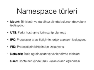 Namespace türleri
• Mount: Bir klasör ya da cihaz altında bulunan dosyaların
izolasyonu
• UTS: Farklı hostname lerin sahip olunmas
• IPC: Processler arası iletişimin, ortak alanların izolasyonu
• PID: Processlerin birbirinden izolasyonu
• Network: İzole ağ cihazları ve yönlendirme tabloları
• User: Container içinde farklı kullanıcıların eşlenmesi
 