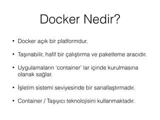 Docker Nedir?
• Docker açık bir platformdur.
• Taşınabilir, haﬁf bir çalıştırma ve paketleme aracıdır.
• Uygulamaların ‘container’ lar içinde kurulmasına
olanak sağlar.
• İşletim sistemi seviyesinde bir sanallaştırmadır.
• Container / Taşıyıcı teknolojisini kullanmaktadır.
 
