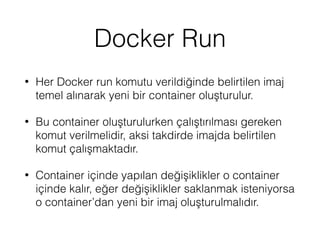 Docker Run
• Her Docker run komutu verildiğinde belirtilen imaj
temel alınarak yeni bir container oluşturulur.
• Bu container oluşturulurken çalıştırılması gereken
komut verilmelidir, aksi takdirde imajda belirtilen
komut çalışmaktadır.
• Container içinde yapılan değişiklikler o container
içinde kalır, eğer değişiklikler saklanmak isteniyorsa
o container’dan yeni bir imaj oluşturulmalıdır.
 