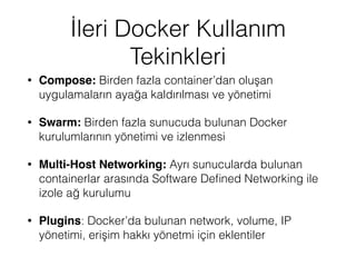 İleri Docker Kullanım
Tekinkleri
• Compose: Birden fazla container’dan oluşan
uygulamaların ayağa kaldırılması ve yönetimi
• Swarm: Birden fazla sunucuda bulunan Docker
kurulumlarının yönetimi ve izlenmesi
• Multi-Host Networking: Ayrı sunucularda bulunan
containerlar arasında Software Deﬁned Networking ile
izole ağ kurulumu
• Plugins: Docker’da bulunan network, volume, IP
yönetimi, erişim hakkı yönetmi için eklentiler
 