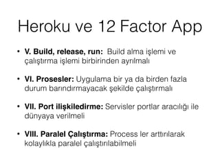 Heroku ve 12 Factor App
• V. Build, release, run: Build alma işlemi ve
çalıştırma işlemi birbirinden ayrılmalı
• VI. Prosesler: Uygulama bir ya da birden fazla
durum barındırmayacak şekilde çalıştırmalı
• VII. Port ilişkiledirme: Servisler portlar aracılığı ile
dünyaya verilmeli
• VIII. Paralel Çalıştırma: Process ler arttırılarak
kolaylıkla paralel çalıştırılabilmeli
 