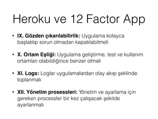 Heroku ve 12 Factor App
• IX. Gözden çıkarılabilirlik: Uygulama kolayca
başlatılıp sorun olmadan kapatılabilmeli
• X. Ortam Eşliği: Uygulama geliştirme, test ve kullanım
ortamları olabildiğince benzer olmalı
• XI. Logs: Loglar uygulamalardan olay akışı şeklinde
toplanmalı
• XII. Yönetim prosessleri: Yönetim ve ayarlama için
gereken processler bir kez çalışacak şekilde
ayarlanmalı
 