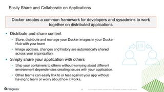 © 2016 Progress Software Corporation and/or its subsidiaries or affiliates. All rights reserved.26
Easily Share and Collaborate on Applications
 Distribute and share content
• Store, distribute and manage your Docker images in your Docker
Hub with your team
• Image updates, changes and history are automatically shared
across your organization.
 Simply share your application with others
• Ship your containers to others without worrying about different
environment dependencies creating issues with your application.
• Other teams can easily link to or test against your app without
having to learn or worry about how it works.
Docker creates a common framework for developers and sysadmins to work
together on distributed applications
 