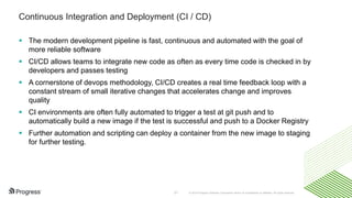 © 2016 Progress Software Corporation and/or its subsidiaries or affiliates. All rights reserved.31
Continuous Integration and Deployment (CI / CD)
 The modern development pipeline is fast, continuous and automated with the goal of
more reliable software
 CI/CD allows teams to integrate new code as often as every time code is checked in by
developers and passes testing
 A cornerstone of devops methodology, CI/CD creates a real time feedback loop with a
constant stream of small iterative changes that accelerates change and improves
quality
 CI environments are often fully automated to trigger a test at git push and to
automatically build a new image if the test is successful and push to a Docker Registry
 Further automation and scripting can deploy a container from the new image to staging
for further testing.
 