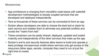 © 2016 Progress Software Corporation and/or its subsidiaries or affiliates. All rights reserved.32
Microservices
 App architecture is changing from monolithic code bases with waterfall
development methodologies to loosely coupled services that are
developed and deployed independently
 Tens to thousands of these services can be connected to form an app
 Docker allows developers are able to choose the best tool or stack for
each service and isolates them to eliminate any potential conflicts and
avoids the “matrix from hell.”
 These containers can be easily shared, deployed, updated and scaled
instantly and independently of the other services that make up the app
 Docker’s end to end security features allow teams to build and operate a
least privilege microservices model where services only get access to the
resources (other apps, secrets, compute) they need to run at just the
right time to create.
 