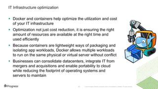 © 2016 Progress Software Corporation and/or its subsidiaries or affiliates. All rights reserved.33
IT Infrastructure optimization
 Docker and containers help optimize the utilization and cost
of your IT infrastructure
 Optimization not just cost reduction, it is ensuring the right
amount of resources are available at the right time and
used efficiently
 Because containers are lightweight ways of packaging and
isolating app workloads, Docker allows multiple workloads
to run on the same physical or virtual server without conflict
 Businesses can consolidate datacenters, integrate IT from
mergers and acquisitions and enable portability to cloud
while reducing the footprint of operating systems and
servers to maintain
 
