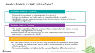© 2016 Progress Software Corporation and/or its subsidiaries or affiliates. All rights reserved.35
How does this help you build better software?
• Stop wasting hours trying to setup developer environments
• Spin up new instances and make copies of production code to run locally
• With Docker, you can easily take copies of your live environment and run on any new
endpoint running Docker.
Accelerate Developer Onboarding
• The isolation capabilities of Docker containers free developers from the worries of using
“approved” language stacks and tooling
• Developers can use the best language and tools for their application service without
worrying about causing conflict issues
Empower Developer Creativity
• By packaging up the application with its configs and dependencies together and shipping
as a container, the application will always work as designed locally, on another machine,
in test or production
• No more worries about having to install the same configs into a different environment
Eliminate Environment Inconsistencies
 