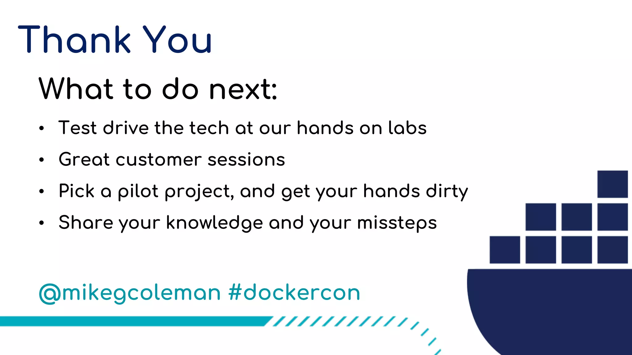 Thank You
What to do next:
• Test drive the tech at our hands on labs
• Great customer sessions
• Pick a pilot project, and get your hands dirty
• Share your knowledge and your missteps
@mikegcoleman #dockercon
 