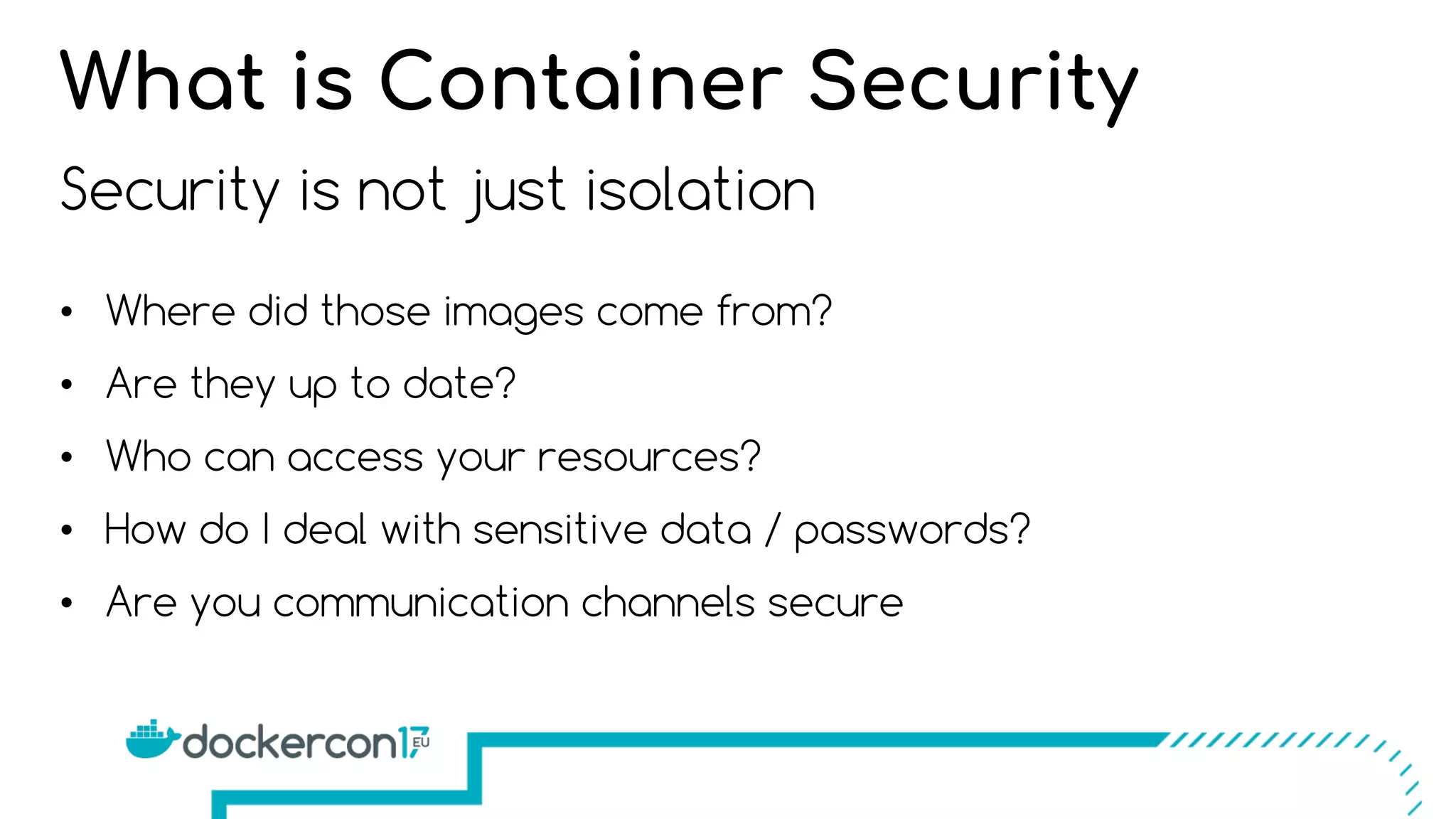 Security is not just isolation
• Where did those images come from?
• Are they up to date?
• Who can access your resources?
• How do I deal with sensitive data / passwords?
• Are you communication channels secure
What is Container Security
 