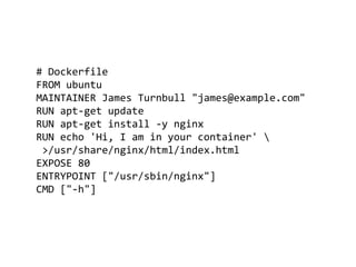 # Dockerfile
FROM ubuntu
MAINTAINER James Turnbull "james@example.com"
RUN apt-get update
RUN apt-get install -y nginx
RUN echo 'Hi, I am in your container' 
>/usr/share/nginx/html/index.html
EXPOSE 80
ENTRYPOINT ["/usr/sbin/nginx"]
CMD ["-h"]
 