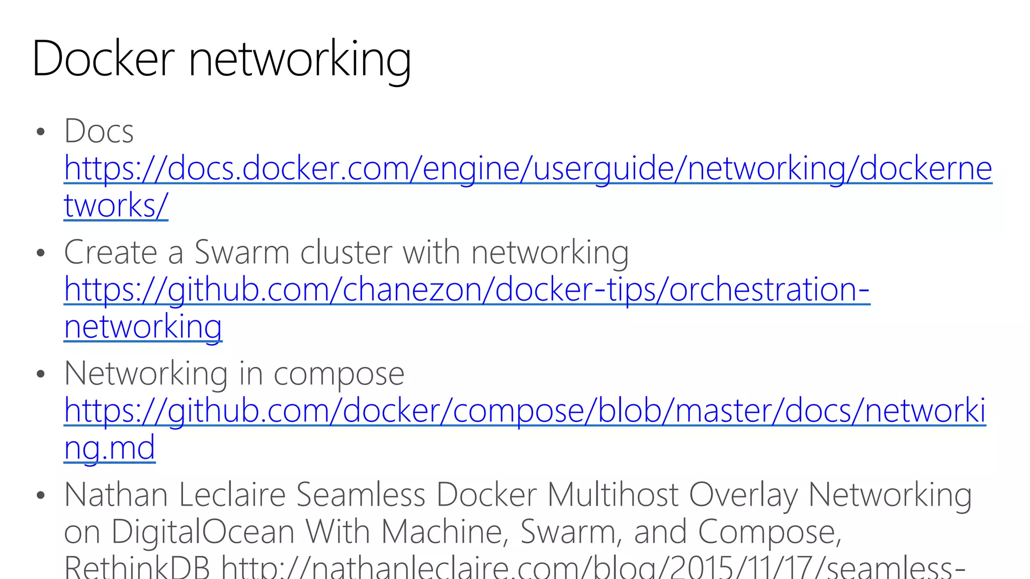 • Docs
https://docs.docker.com/engine/userguide/networking/dockerne
tworks/
• Create a Swarm cluster with networking
https://github.com/chanezon/docker-tips/orchestration-
networking
• Networking in compose
https://github.com/docker/compose/blob/master/docs/networki
ng.md
• Nathan Leclaire Seamless Docker Multihost Overlay Networking
on DigitalOcean With Machine, Swarm, and Compose,
Docker networking
 