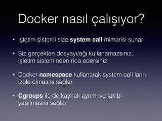 Docker nasıl çalışıyor?
• İşletim sistemi size system call mimarisi sunar
• Siz gerçekten dosyayı/ağı kullanamazsınız,
işletim sisteminden rica edersiniz
• Docker namespace kullanarak system call ların
izole olmasını sağlar
• Cgroups ile de kaynak ayrımı ve takibi
yapılmasını sağlar
 