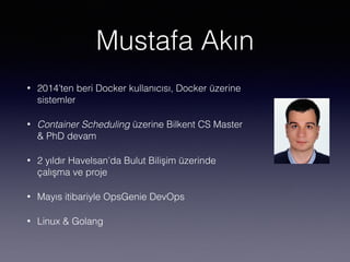 Mustafa Akın
• 2014’ten beri Docker kullanıcısı, Docker üzerine
sistemler
• Container Scheduling üzerine Bilkent CS Master
& PhD devam
• 2 yıldır Havelsan’da Bulut Bilişim üzerinde
çalışma ve proje
• Mayıs itibariyle OpsGenie DevOps
• Linux & Golang
 