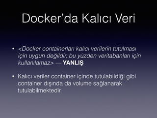 Docker’da Kalıcı Veri
• <Docker containerları kalıcı verilerin tutulması
için uygun değildir, bu yüzden veritabanları için
kullanılamaz> — YANLIŞ
• Kalıcı veriler container içinde tutulabildiği gibi
container dışında da volume sağlanarak
tutulabilmektedir.
 