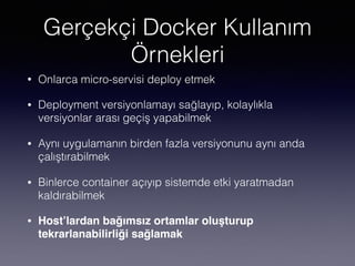 Gerçekçi Docker Kullanım
Örnekleri
• Onlarca micro-servisi deploy etmek
• Deployment versiyonlamayı sağlayıp, kolaylıkla
versiyonlar arası geçiş yapabilmek
• Aynı uygulamanın birden fazla versiyonunu aynı anda
çalıştırabilmek
• Binlerce container açıyıp sistemde etki yaratmadan
kaldırabilmek
• Host’lardan bağımsız ortamlar oluşturup
tekrarlanabilirliği sağlamak
 