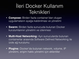 İleri Docker Kullanım
Teknikleri
• Compose: Birden fazla container’dan oluşan
uygulamaların ayağa kaldırılması ve yönetimi
• Swarm: Birden fazla sunucuda bulunan Docker
kurulumlarının yönetimi ve izlenmesi
• Multi-Host Networking: Ayrı sunucularda bulunan
containerlar arasında Software Deﬁned Networking ile
izole ağ kurulumu
• Plugins: Docker’da bulunan network, volume, IP
yönetimi, erişim hakkı yönetmi için eklentiler
 