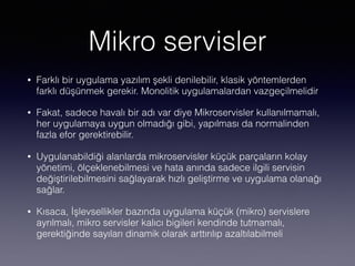 Mikro servisler
• Farklı bir uygulama yazılım şekli denilebilir, klasik yöntemlerden
farklı düşünmek gerekir. Monolitik uygulamalardan vazgeçilmelidir
• Fakat, sadece havalı bir adı var diye Mikroservisler kullanılmamalı,
her uygulamaya uygun olmadığı gibi, yapılması da normalinden
fazla efor gerektirebilir.
• Uygulanabildiği alanlarda mikroservisler küçük parçaların kolay
yönetimi, ölçeklenebilmesi ve hata anında sadece ilgili servisin
değiştirilebilmesini sağlayarak hızlı geliştirme ve uygulama olanağı
sağlar.
• Kısaca, İşlevsellikler bazında uygulama küçük (mikro) servislere
ayrılmalı, mikro servisler kalıcı bigileri kendinde tutmamalı,
gerektiğinde sayıları dinamik olarak arttırılıp azaltılabilmeli
 