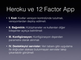 Heroku ve 12 Factor App
• I. Kod: Kodlar versiyon kontrolünde tutulmalı,
versiyonlardan deploy edilmeli.
• II. Bağımlılık: Kütüphaneler ve kullanılan diğer
bileşenler açıkça belirtilmeli
• III. Konﬁgürasyon: Konﬁgürasyon dışarıdan
parametre olarak alınmalı
• IV. Destekleyici servisler: Veri tabanı gibi uygulama
ile doğrudan alakası bulunmayan servisler takıp
çıkarılabilir görülmeli
 