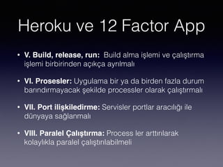 Heroku ve 12 Factor App
• V. Build, release, run: Build alma işlemi ve çalıştırma
işlemi birbirinden açıkça ayrılmalı
• VI. Prosesler: Uygulama bir ya da birden fazla durum
barındırmayacak şekilde processler olarak çalıştırmalı
• VII. Port ilişkiledirme: Servisler portlar aracılığı ile
dünyaya sağlanmalı
• VIII. Paralel Çalıştırma: Process ler arttırılarak
kolaylıkla paralel çalıştırılabilmeli
 