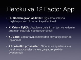 Heroku ve 12 Factor App
• IX. Gözden çıkarılabilirlik: Uygulama kolayca
başlatılıp sorun olmadan kapatılabilmeli
• X. Ortam Eşliği: Uygulama geliştirme, test ve kullanım
ortamları olabildiğince benzer olmalı
• XI. Logs: Loglar uygulamalardan olay akışı şeklinde
toplanmalı
• XII. Yönetim prosessleri: Yönetim ve ayarlama için
gereken processler bir kez çalışacak şekilde
ayarlanmalı
 