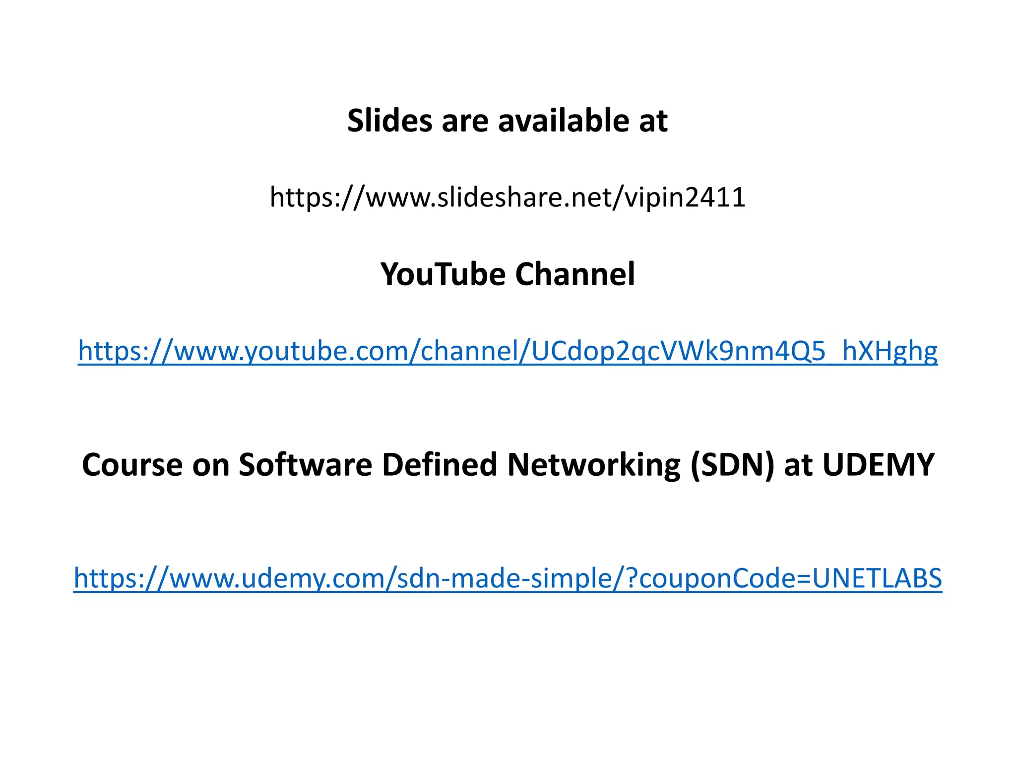 Slides are available at
https://www.slideshare.net/vipin2411
YouTube Channel
https://www.youtube.com/channel/UCdop2qcVWk9nm4Q5_hXHghg
Course on Software Defined Networking (SDN) at UDEMY
https://www.udemy.com/sdn-made-simple/?couponCode=UNETLABS