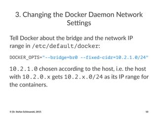 3.#Changing#the#Docker#Daemon#Network#
Se5ngs
Tell$Docker$about$the$bridge$and$the$network$IP$
range$in$/etc/default/docker:
DOCKER_OPTS="--bridge=br0 --fixed-cidr=10.2.1.0/24"
10.2.1.0!chosen!according!to!the!host,!i.e.!the!host!
with!10.2.0.x!gets!10.2.x.0/24!as!its!IP!range!for!
the!containers.
©"Dr."Stefan"Schimanski,"2015 10
 