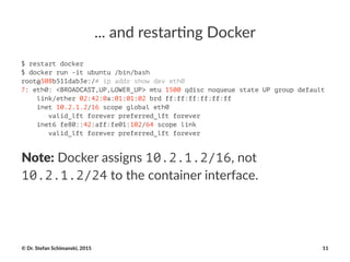..."and"restar*ng"Docker
$ restart docker
$ docker run -it ubuntu /bin/bash
root@508b511dab3e:/# ip addr show dev eth0
7: eth0: <BROADCAST,UP,LOWER_UP> mtu 1500 qdisc noqueue state UP group default
link/ether 02:42:0a:01:01:02 brd ff:ff:ff:ff:ff:ff
inet 10.2.1.2/16 scope global eth0
valid_lft forever preferred_lft forever
inet6 fe80::42:aff:fe01:102/64 scope link
valid_lft forever preferred_lft forever
Note:!Docker!assigns!10.2.1.2/16,!not!
10.2.1.2/24!to!the!container!interface.
©"Dr."Stefan"Schimanski,"2015 11
 