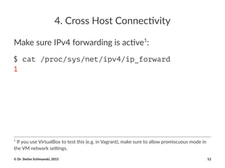 4.#Cross#Host#Connec-vity
Make%sure%IPv4%forwarding%is%ac5ve1
:
$ cat /proc/sys/net/ipv4/ip_forward
1
1
"If"you"use"VirtualBox"to"test"this"(e.g."in"Vagrant),"make"sure"to"allow"promiscuous"mode"in"
the"VM"network"se@ngs.
©"Dr."Stefan"Schimanski,"2015 12
 