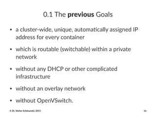 0.1$The$previous$Goals
• a#cluster+wide,#unique,#automa4cally#assigned#IP#
address#for#every#container
• which#is#routable#(switchable)#within#a#private#
network
• without#any#DHCP#or#other#complicated#
infrastructure
• without#an#overlay#network
• without#OpenVSwitch.
©"Dr."Stefan"Schimanski,"2015 16
 