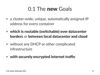 0.1$The$new$Goals
• a#cluster+wide,#unique,#automa4cally#assigned#IP#
address#for#every#container
• which%is%routable%(switchable)%over%datacenter%
borders#or#between%local%datacenter%and%cloud
• without#any#DHCP#or#other#complicated#
infrastructure
• with%securely%encrypted%internet%traﬃc
©"Dr."Stefan"Schimanski,"2015 17
 