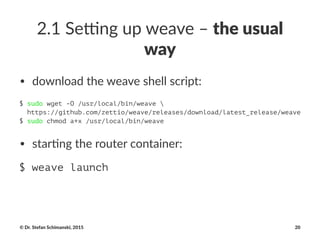 2.1$Se'ng$up$weave$–$the$usual$
way
• download(the(weave(shell(script:
$ sudo wget -O /usr/local/bin/weave 
https://github.com/zettio/weave/releases/download/latest_release/weave
$ sudo chmod a+x /usr/local/bin/weave
• star&ng)the)router)container:
$ weave launch
©"Dr."Stefan"Schimanski,"2015 20
 