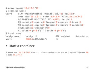 $ weave expose 10.2.0.1/16
$ ifconfig weave
weave Link encap:Ethernet HWaddr 7a:d2:8d:b1:26:7b
inet addr:10.2.0.1 Bcast:0.0.0.0 Mask:255.255.0.0
UP BROADCAST MULTICAST MTU:65535 Metric:1
RX packets:0 errors:0 dropped:0 overruns:0 frame:0
TX packets:0 errors:0 dropped:0 overruns:0 carrier:0
collisions:0 txqueuelen:0
RX bytes:0 (0.0 B) TX bytes:0 (0.0 B)
$ brctl show
bridge name bridge id STP enabled interfaces
weave 8000.7ad28db1267b no
• start&a&container:
$ weave run 10.2.0.2/16 -itd sttts/python-ubuntu python -m SimpleHTTPServer 80
$ curl 10.2.0.2
©"Dr."Stefan"Schimanski,"2015 21
 