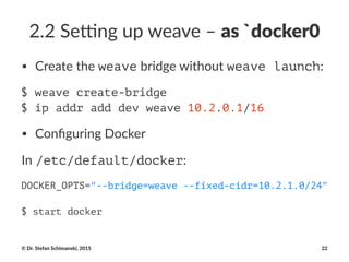 2.2#Se&ng#up#weave#–#as#`docker0
• Create'the'weave'bridge'without'weave launch:
$ weave create-bridge
$ ip addr add dev weave 10.2.0.1/16
• Conﬁguring*Docker
In#/etc/default/docker:
DOCKER_OPTS="--bridge=weave --fixed-cidr=10.2.1.0/24"
$ start docker
©"Dr."Stefan"Schimanski,"2015 22
 
