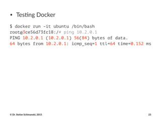 • Tes%ng(Docker
$ docker run -it ubuntu /bin/bash
root@3ce56d73fc18:/# ping 10.2.0.1
PING 10.2.0.1 (10.2.0.1) 56(84) bytes of data.
64 bytes from 10.2.0.1: icmp_seq=1 ttl=64 time=0.152 ms
©"Dr."Stefan"Schimanski,"2015 23
 
