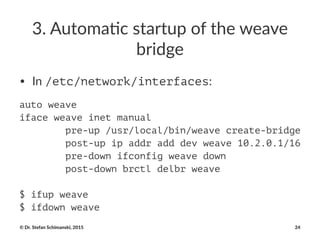 3.#Automa*c#startup#of#the#weave#
bridge
• In$/etc/network/interfaces:
auto weave
iface weave inet manual
pre-up /usr/local/bin/weave create-bridge
post-up ip addr add dev weave 10.2.0.1/16
pre-down ifconfig weave down
post-down brctl delbr weave
$ ifup weave
$ ifdown weave
©"Dr."Stefan"Schimanski,"2015 24
 