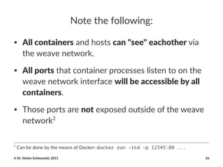 Note%the%following:
• All#containers"and"hosts"can#"see"#eachother"via"
the"weave"network.
• All#ports"that"container"processes"listen"to"on"the"
weave"network"interface"will#be#accessible#by#all#
containers.
• Those"ports"are"not"exposed"outside"of"the"weave"
network2
2
"Can"be"done"by"the"means"of"Docker:"docker run -itd -p 12345:80 ...
©"Dr."Stefan"Schimanski,"2015 26
 