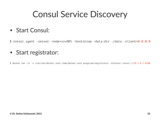 Consul'Service'Discovery
• Start&Consul:
$ consul agent -server -node=srv001 -bootstrap -data-dir ./data -client=0.0.0.0
• Start&registrator:
$ docker run -it -v /var/run/docker.sock:/tmp/docker.sock progrium/registrator -internal consul://10.2.0.1:8500
©"Dr."Stefan"Schimanski,"2015 33
 