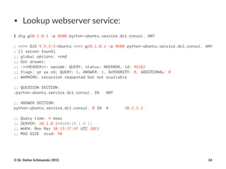 • Lookup'webserver'service:
$ dig @10.1.0.1 -p 8600 python-ubuntu.service.dc1.consul. ANY
; <<>> DiG 9.9.5-3-Ubuntu <<>> @10.1.0.1 -p 8600 python-ubuntu.service.dc1.consul. ANY
; (1 server found)
;; global options: +cmd
;; Got answer:
;; ->>HEADER<<- opcode: QUERY, status: NOERROR, id: 46182
;; flags: qr aa rd; QUERY: 1, ANSWER: 1, AUTHORITY: 0, ADDITIONAL: 0
;; WARNING: recursion requested but not available
;; QUESTION SECTION:
;python-ubuntu.service.dc1.consul. IN ANY
;; ANSWER SECTION:
python-ubuntu.service.dc1.consul. 0 IN A 10.2.1.2
;; Query time: 4 msec
;; SERVER: 10.1.0.1#8600(10.1.0.1)
;; WHEN: Mon Mar 30 13:37:47 UTC 2015
;; MSG SIZE rcvd: 98
©"Dr."Stefan"Schimanski,"2015 34
 