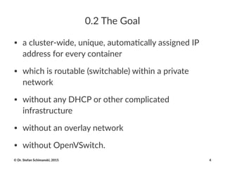 0.2$The$Goal
• a#cluster+wide,#unique,#automa4cally#assigned#IP#
address#for#every#container
• which#is#routable#(switchable)#within#a#private#
network
• without#any#DHCP#or#other#complicated#
infrastructure
• without#an#overlay#network
• without#OpenVSwitch.
©"Dr."Stefan"Schimanski,"2015 4
 
