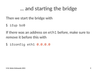 ..."and"star)ng"the"bridge
Then%we%start%the%bridge%with
$ ifup br0
If#there#was#an#address#on#eth1#before,#make#sure#to#
remove#it#before#this#with
$ ifconfig eth1 0.0.0.0
©"Dr."Stefan"Schimanski,"2015 9
 