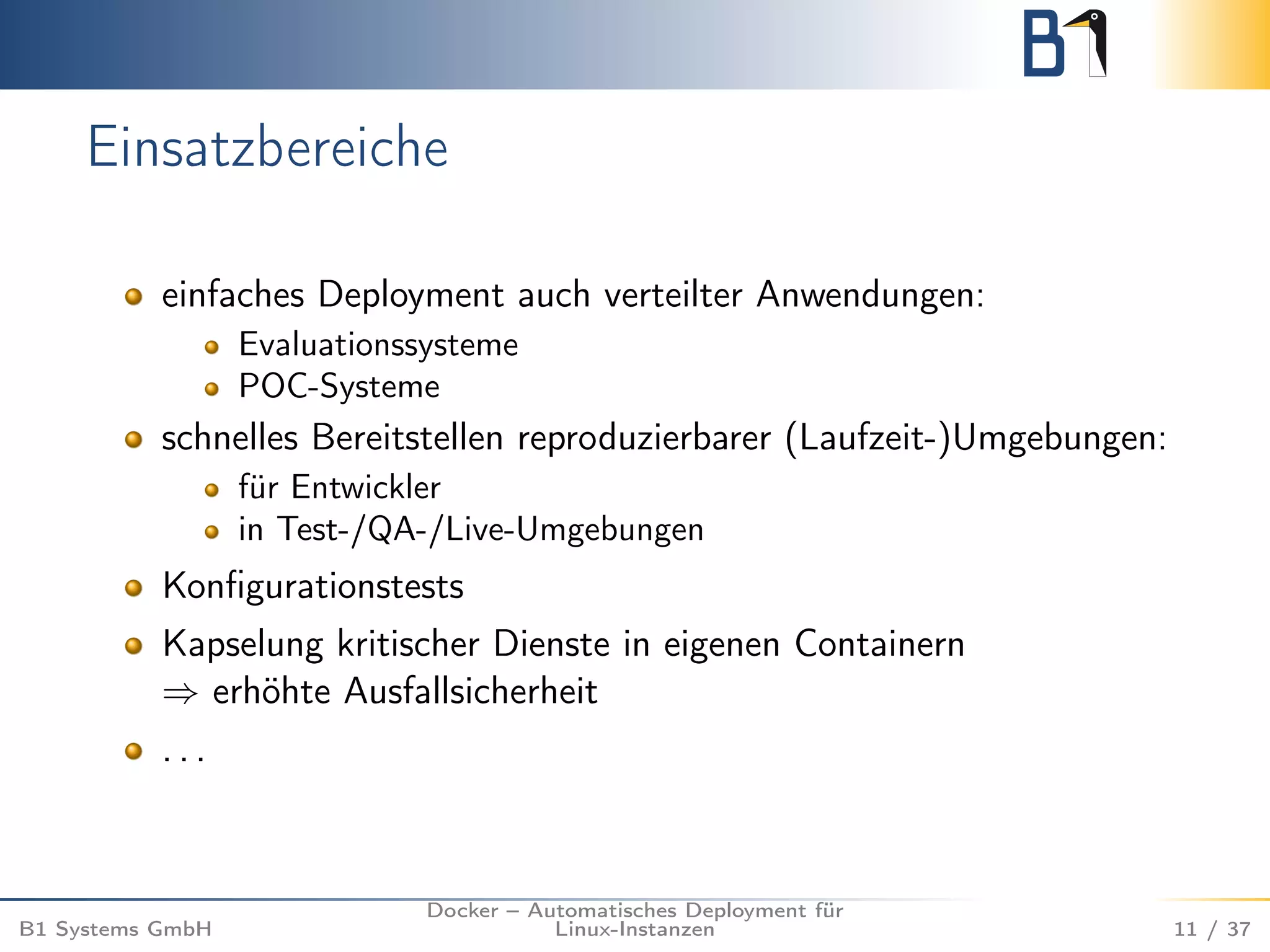 Einsatzbereiche 
einfaches Deployment auch verteilter Anwendungen: 
Evaluationssysteme 
POC-Systeme 
schnelles Bereitstellen reproduzierbarer (Laufzeit-)Umgebungen: 
für Entwickler 
in Test-/QA-/Live-Umgebungen 
Konfigurationstests 
Kapselung kritischer Dienste in eigenen Containern 
) erhöhte Ausfallsicherheit 
. . . 
B1 Systems GmbH 
Docker – Automatisches Deployment für 
Linux-Instanzen 11 / 37 
 